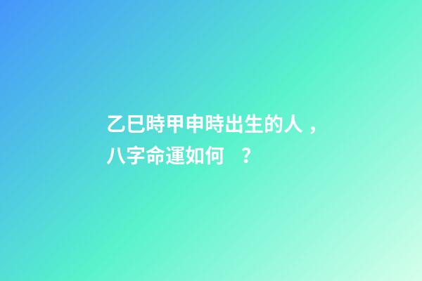 乙巳時甲申時出生的人，八字命運如何？